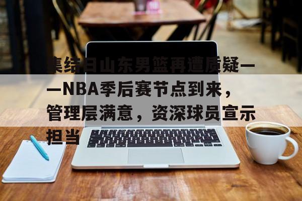 开云体育注册平台-关于集结日山东男篮再遭质疑——NBA季后赛节点到来，管理层满意，资深球员宣示担当的信息