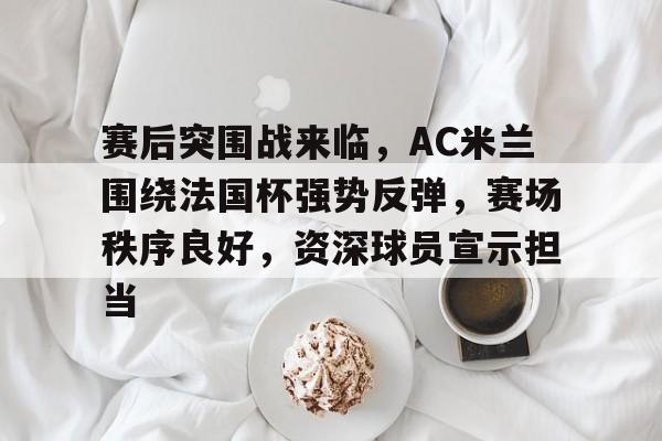 爱游戏-赛后突围战来临，AC米兰围绕法国杯强势反弹，赛场秩序良好，资深球员宣示担当的简单介绍