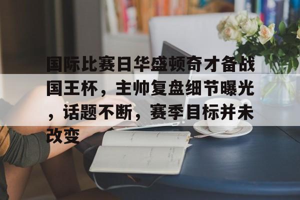 开云体育注册平台-包含国际比赛日华盛顿奇才备战国王杯，主帅复盘细节曝光，话题不断，赛季目标并未改变的词条